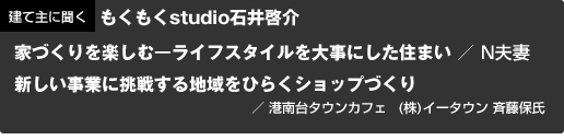 建て主に聞くもくもくstudio石井啓介 家づくりを楽しむーライフスタイルを大事にした住まい / N夫妻 新しい事業に挑戦する地域をひらくショップづくり/ 港南台タウンカフェ (株)イータウン 斉藤保氏